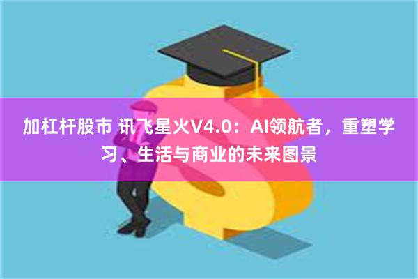 加杠杆股市 讯飞星火V4.0：AI领航者，重塑学习、生活与商业的未来图景