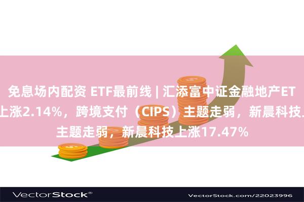 免息场内配资 ETF最前线 | 汇添富中证金融地产ETF(159931)上涨2.14%，跨境支付（CIPS）主题走弱，新晨科技上涨17.47%