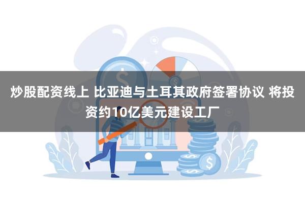 炒股配资线上 比亚迪与土耳其政府签署协议 将投资约10亿美元建设工厂