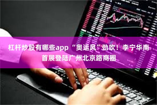 杠杆炒股有哪些app “奥运风”劲吹！李宁华南首展登陆广州北京路商圈