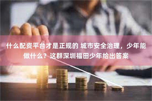 什么配资平台才是正规的 城市安全治理，少年能做什么？这群深圳福田少年给出答案