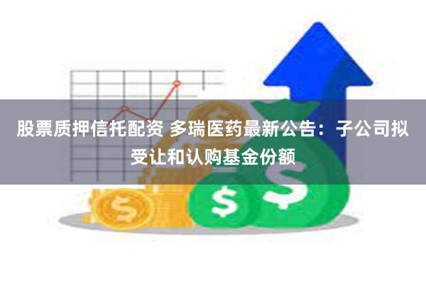 股票质押信托配资 多瑞医药最新公告：子公司拟受让和认购基金份额