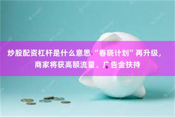 炒股配资杠杆是什么意思 “春晓计划”再升级， 商家将获高额流量、广告金扶持