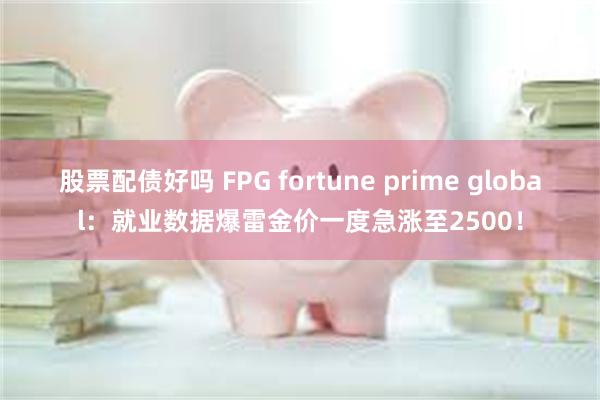 股票配债好吗 FPG fortune prime global：就业数据爆雷金价一度急涨至2500！