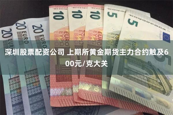 深圳股票配资公司 上期所黄金期货主力合约触及600元/克大关