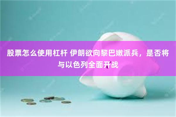 股票怎么使用杠杆 伊朗欲向黎巴嫩派兵，是否将与以色列全面开战