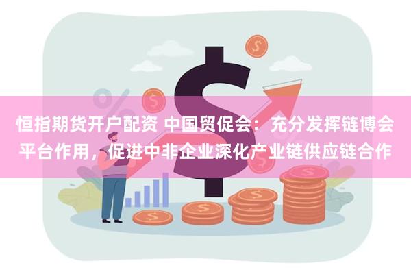 恒指期货开户配资 中国贸促会：充分发挥链博会平台作用，促进中非企业深化产业链供应链合作