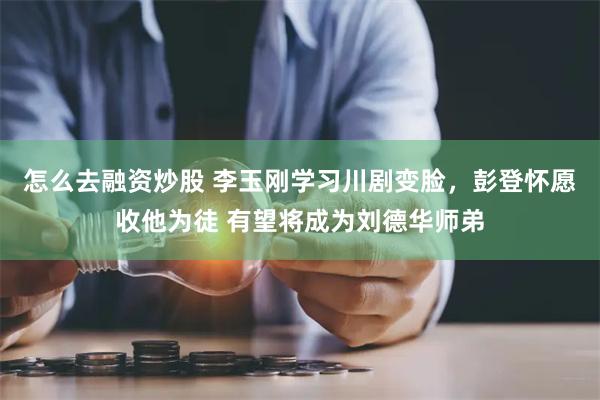 怎么去融资炒股 李玉刚学习川剧变脸，彭登怀愿收他为徒 有望将成为刘德华师弟