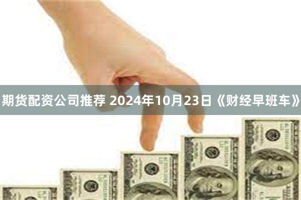 期货配资公司推荐 2024年10月23日《财经早班车》