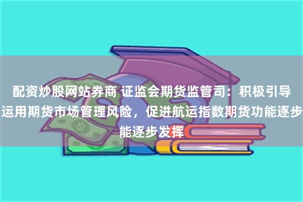 配资炒股网站券商 证监会期货监管司：积极引导产业运用期货市场管理风险，促进航运指数期货功能逐步发挥