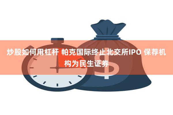 炒股如何用杠杆 帕克国际终止北交所IPO 保荐机构为民生证券