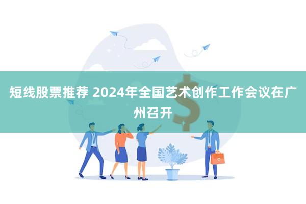 短线股票推荐 2024年全国艺术创作工作会议在广州召开