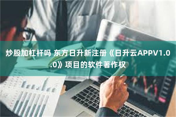 炒股加杠杆吗 东方日升新注册《日升云APPV1.0.0》项目的软件著作权