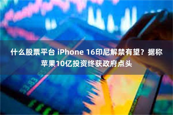 什么股票平台 iPhone 16印尼解禁有望？据称苹果10亿投资终获政府点头