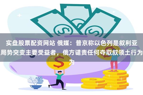 实盘股票配资网站 俄媒：普京称以色列是叙利亚局势突变主要受益者，俄方谴责任何夺取叙领土行为