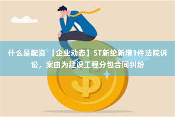 什么是配资 【企业动态】ST新纶新增1件法院诉讼，案由为建设工程分包合同纠纷