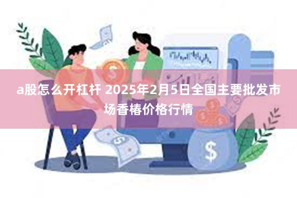 a股怎么开杠杆 2025年2月5日全国主要批发市场香椿价格行情